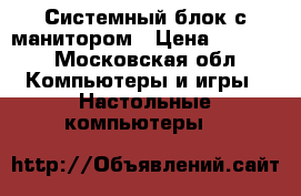 Системный блок с манитором › Цена ­ 9 000 - Московская обл. Компьютеры и игры » Настольные компьютеры   